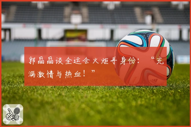 郭晶晶谈全运会火炬手身份：“充满激情与热血！”