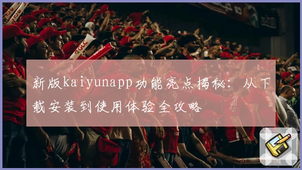 新版kaiyunapp功能亮点揭秘：从下载安装到使用体验全攻略