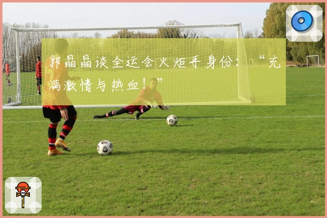 郭晶晶谈全运会火炬手身份：“充满激情与热血！”