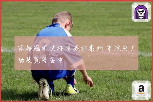 苏超冠军奖杯将亮相泰州 市政府广场展览筹备中