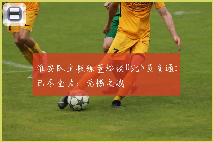 淮安队主教练董松谈0比5负南通：已尽全力，无憾之战