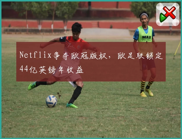 Netflix争夺欧冠版权,欧足联锁定44亿英镑年收益