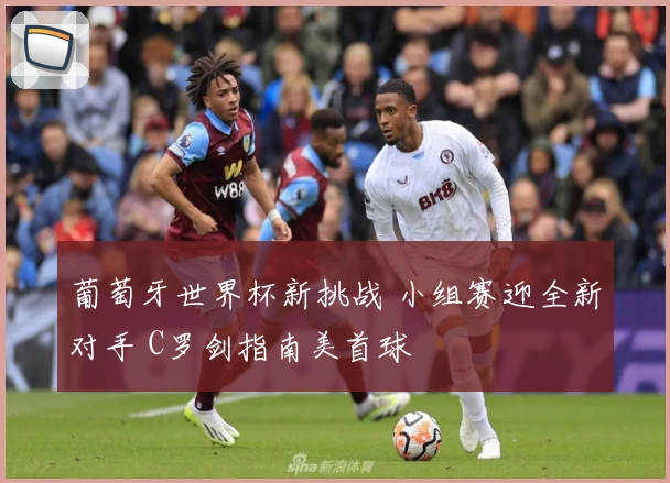 葡萄牙世界杯新挑战 小组赛迎全新对手 C罗剑指南美首球