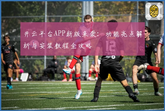 开云平台APP新版来袭：功能亮点解析与安装教程全攻略