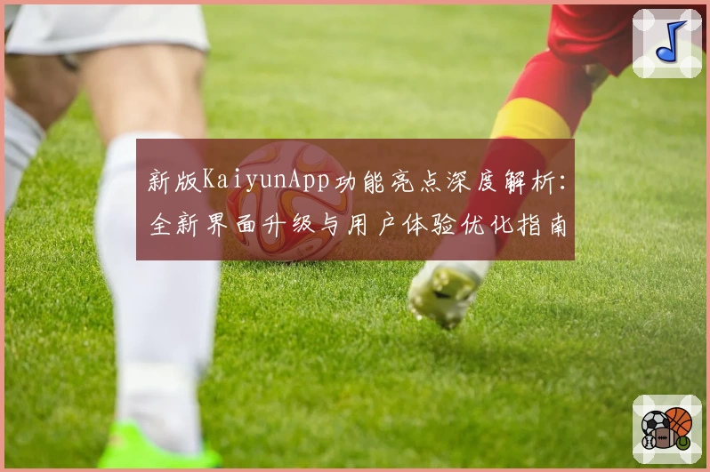 新版KaiyunApp功能亮点深度解析：全新界面升级与用户体验优化指南