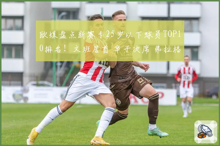 欧媒盘点新赛季25岁以下球员TOP10排名！文班居首 华子次席 弗拉格第三