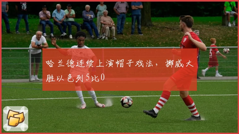 哈兰德连续上演帽子戏法，挪威大胜以色列5比0