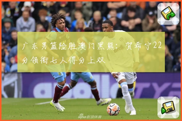 广东男篮险胜澳门黑熊：贺希宁22分领衔七人得分上双
