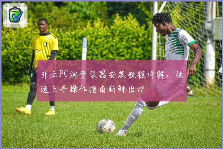 开云PC端登录器安装教程详解，快速上手操作指南新鲜出炉