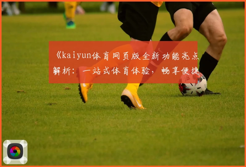 《kaiyun体育网页版全新功能亮点解析：一站式体育体验，畅享便捷操作》