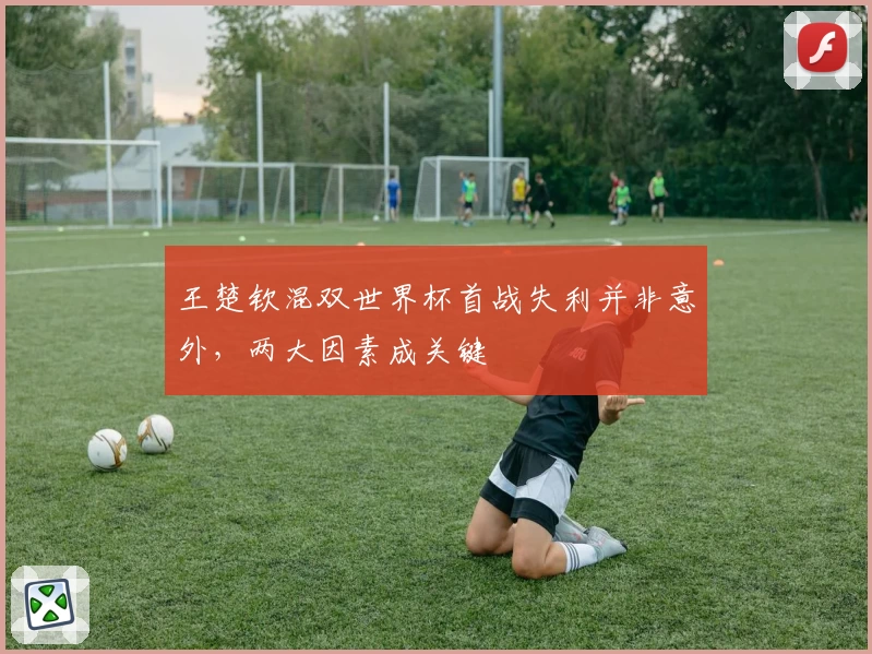 王楚钦混双世界杯首战失利并非意外，两大因素成关键