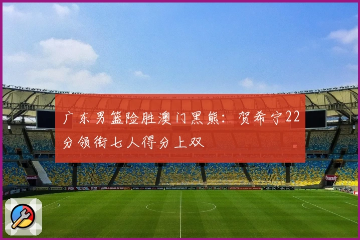 广东男篮险胜澳门黑熊：贺希宁22分领衔七人得分上双